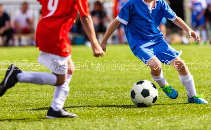 激战风云：专业运动赛事的媒体采访技巧与策略